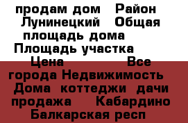 продам дом › Район ­ Лунинецкий › Общая площадь дома ­ 65 › Площадь участка ­ 30 › Цена ­ 520 000 - Все города Недвижимость » Дома, коттеджи, дачи продажа   . Кабардино-Балкарская респ.